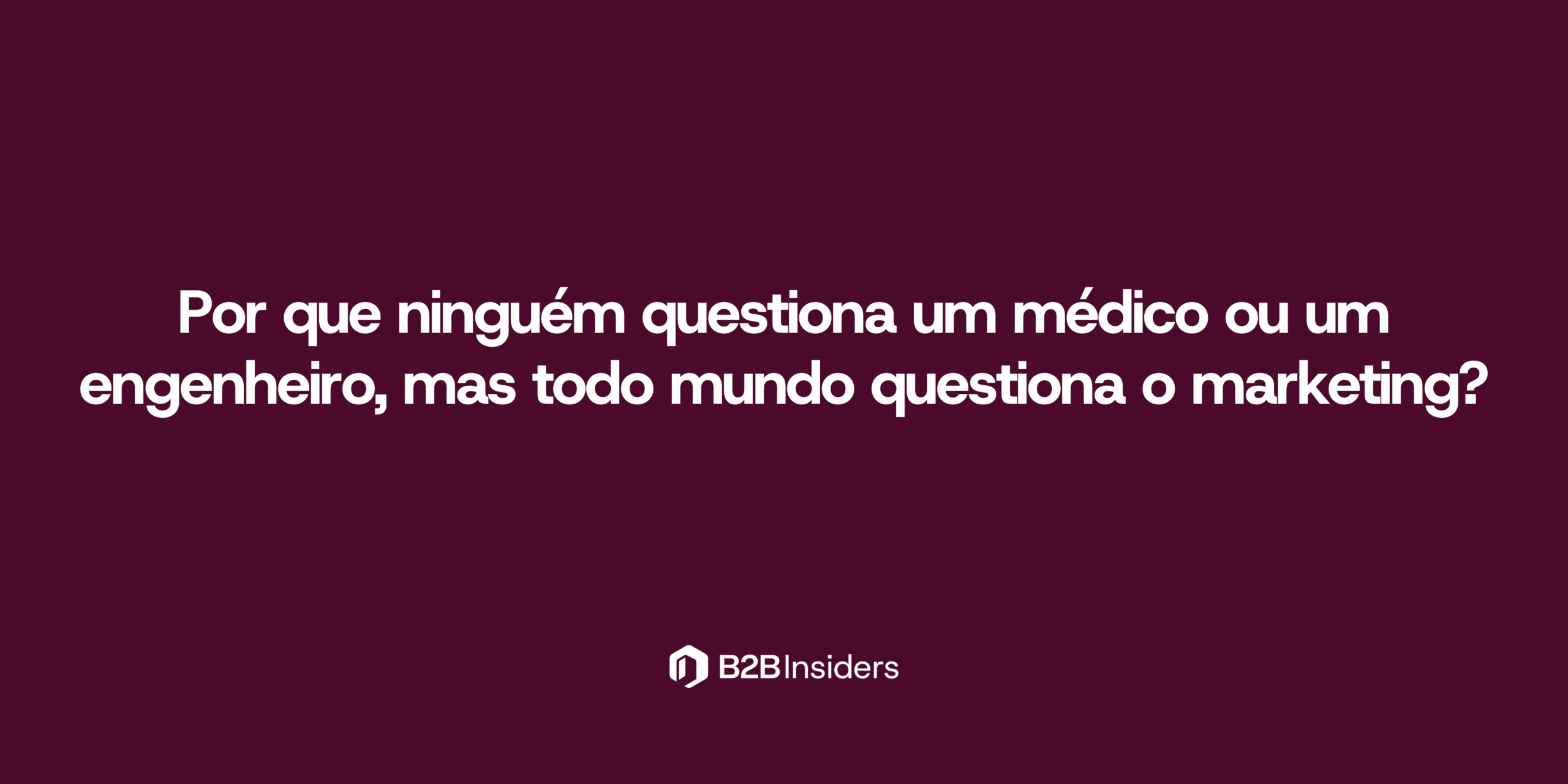 Por que ninguém questiona um médico ou um engenheiro, mas todo mundo questiona o marketing?